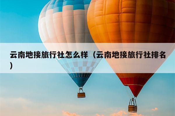 云南地接旅行社怎么样（云南地接旅行社排名）