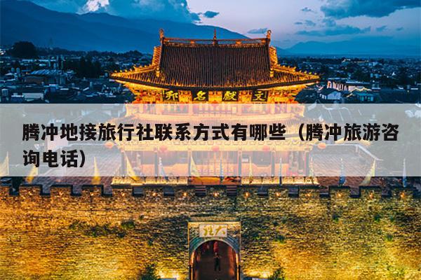 腾冲地接旅行社联系方式有哪些（腾冲旅游咨询电话）