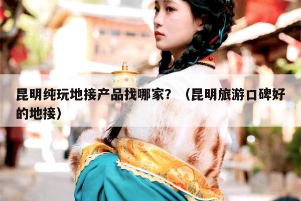 昆明纯玩地接产品找哪家？（昆明旅游口碑好的地接）