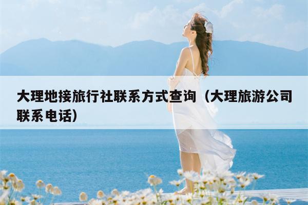 大理地接旅行社联系方式查询（大理旅游公司联系电话）