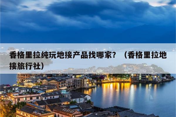 香格里拉纯玩地接产品找哪家？（香格里拉地接旅行社）