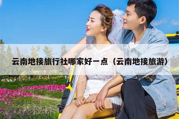 云南地接旅行社哪家好一点（云南地接旅游）