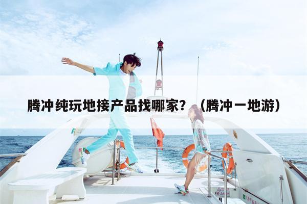 腾冲纯玩地接产品找哪家？（腾冲一地游）
