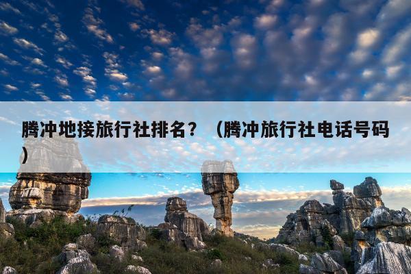 腾冲地接旅行社排名？（腾冲旅行社电话号码）