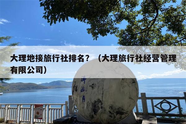 大理地接旅行社排名？（大理旅行社经营管理有限公司）