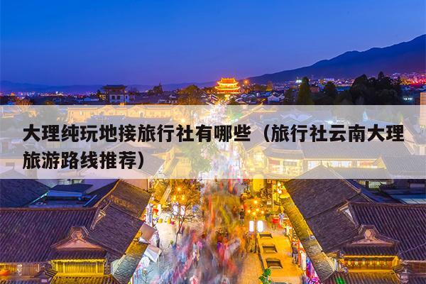 大理纯玩地接旅行社有哪些（旅行社云南大理旅游路线推荐）