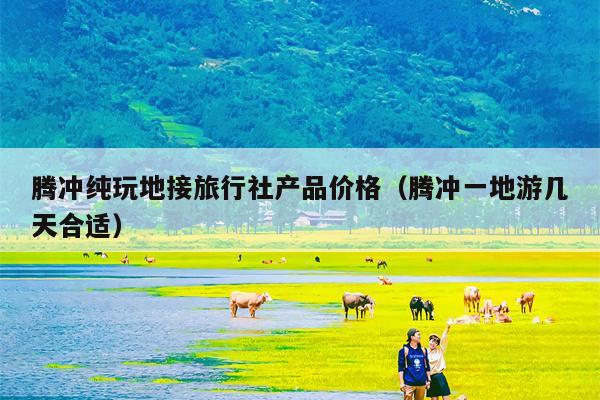 腾冲纯玩地接旅行社产品价格（腾冲一地游几天合适）