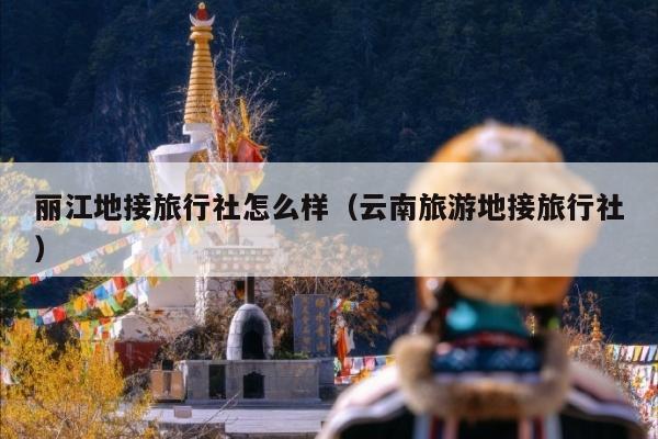 丽江地接旅行社怎么样（云南旅游地接旅行社）