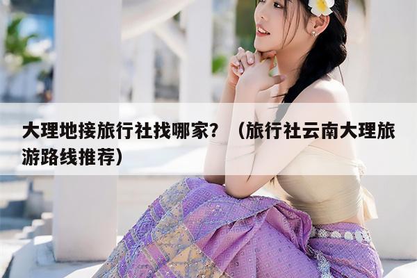 大理地接旅行社找哪家？（旅行社云南大理旅游路线推荐）