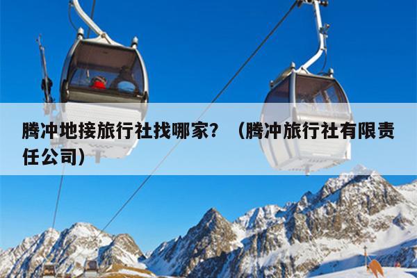 腾冲地接旅行社找哪家？（腾冲旅行社有限责任公司）