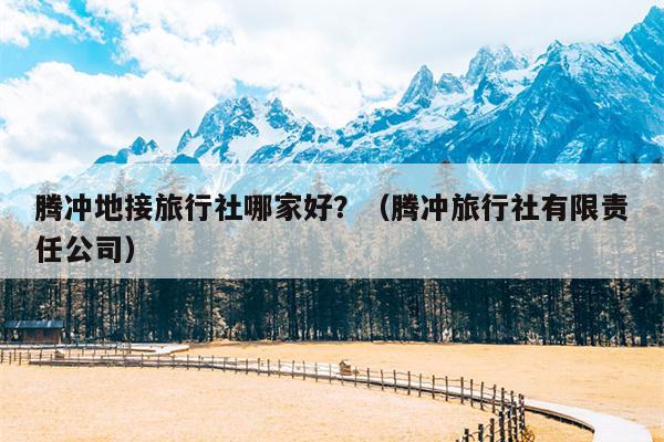 腾冲地接旅行社哪家好？（腾冲旅行社有限责任公司）