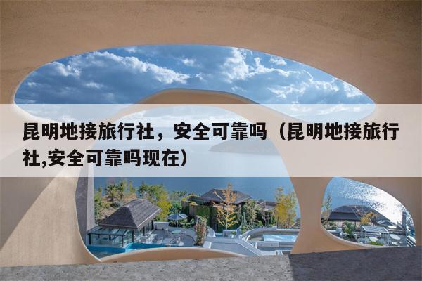 昆明地接旅行社，安全可靠吗（昆明地接旅行社,安全可靠吗现在）