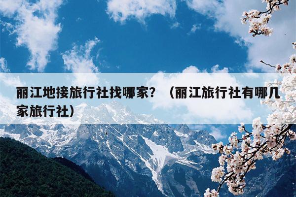 丽江地接旅行社找哪家？（丽江旅行社有哪几家旅行社）