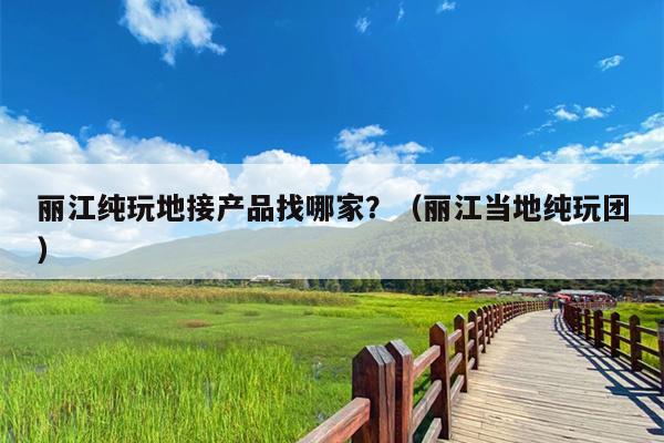 丽江纯玩地接产品找哪家？（丽江当地纯玩团）