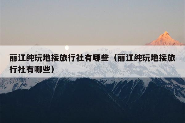 丽江纯玩地接旅行社有哪些（丽江纯玩地接旅行社有哪些）