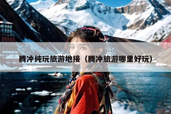 腾冲纯玩旅游地接（腾冲旅游哪里好玩）