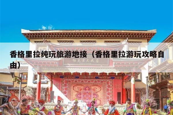 香格里拉纯玩旅游地接（香格里拉游玩攻略自由）