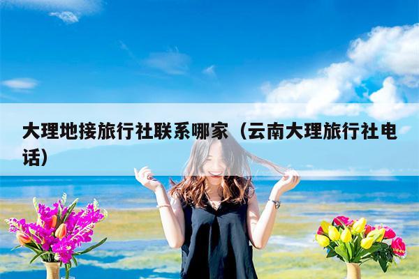 大理地接旅行社联系哪家（云南大理旅行社电话）