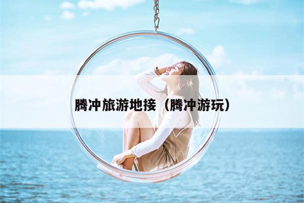 腾冲旅游地接（腾冲游玩）