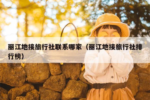 丽江地接旅行社联系哪家（丽江地接旅行社排行榜）