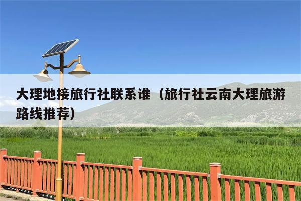 大理地接旅行社联系谁（旅行社云南大理旅游路线推荐）