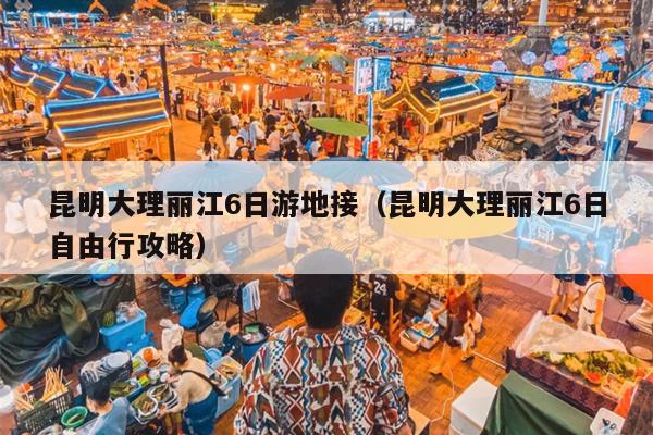 昆明大理丽江6日游地接（昆明大理丽江6日自由行攻略）