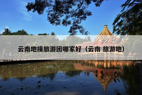 云南地接旅游团哪家好（云南 旅游地）