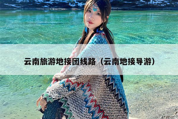 云南旅游地接团线路（云南地接导游）