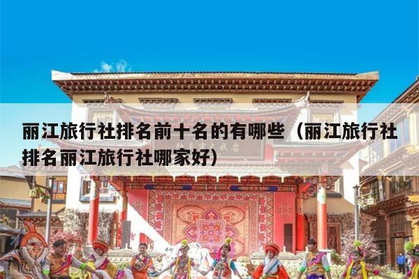 丽江旅行社排名前十名的有哪些（丽江旅行社排名丽江旅行社哪家好）
