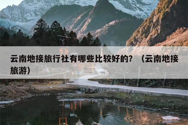 云南地接旅行社有哪些比较好的？（云南地接旅游）