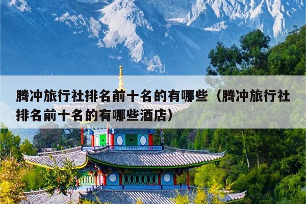 腾冲旅行社排名前十名的有哪些（腾冲旅行社排名前十名的有哪些酒店）