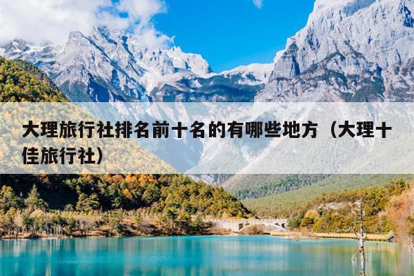 大理旅行社排名前十名的有哪些地方（大理十佳旅行社）