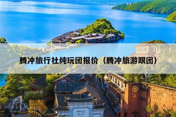 腾冲旅行社纯玩团报价（腾冲旅游跟团）