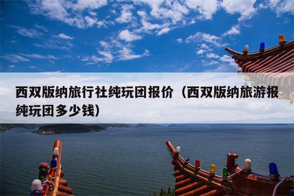 西双版纳旅行社纯玩团报价（西双版纳旅游报纯玩团多少钱）