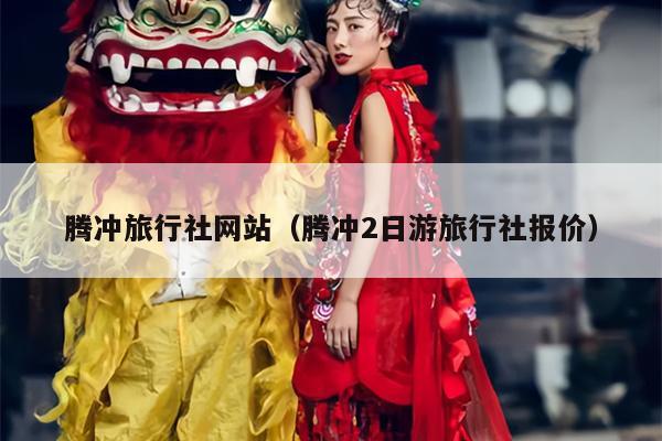 腾冲旅行社网站（腾冲2日游旅行社报价）