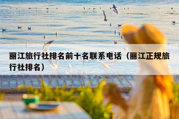 丽江旅行社排名前十名联系电话（丽江正规旅行社排名）