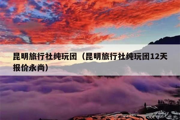 昆明旅行社纯玩团（昆明旅行社纯玩团12天报价永尚）
