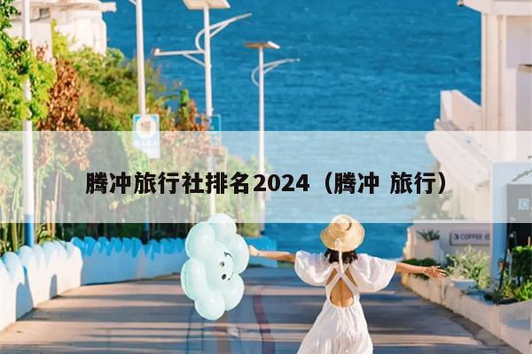 腾冲旅行社排名2024（腾冲 旅行）