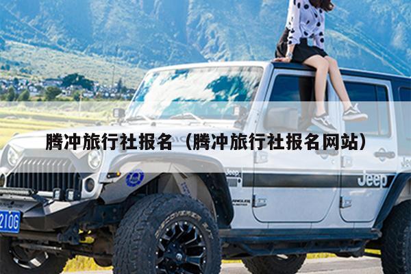 腾冲旅行社报名（腾冲旅行社报名网站）