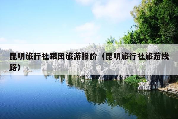 昆明旅行社跟团旅游报价（昆明旅行社旅游线路）