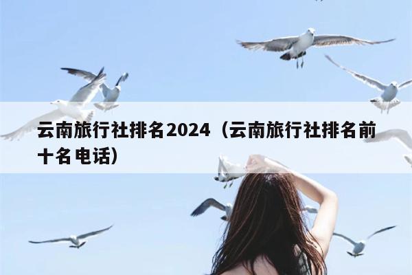 云南旅行社排名2024（云南旅行社排名前十名电话）