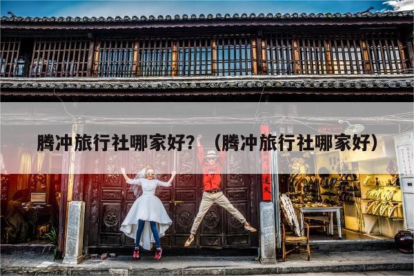 腾冲旅行社哪家好？（腾冲旅行社哪家好）