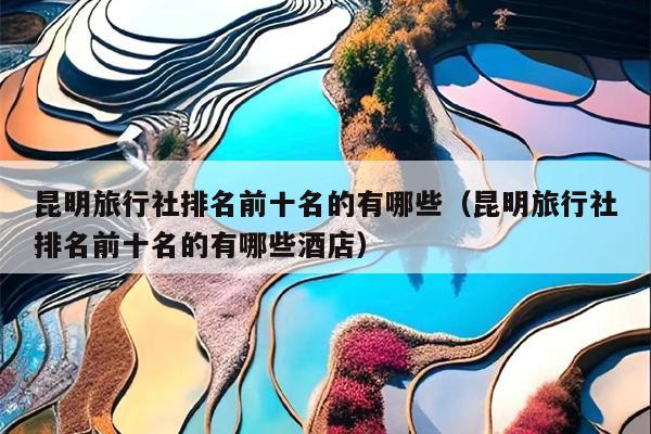 昆明旅行社排名前十名的有哪些（昆明旅行社排名前十名的有哪些酒店）