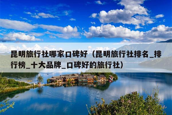 昆明旅行社哪家口碑好（昆明旅行社排名_排行榜_十大品牌_口碑好的旅行社）