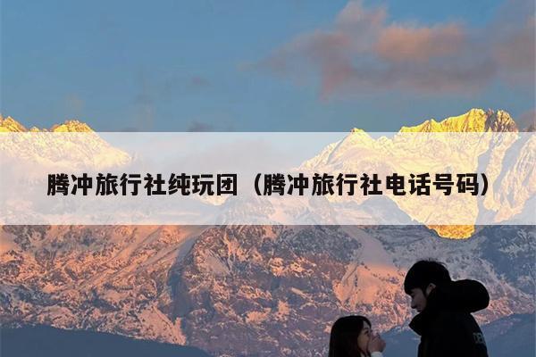 腾冲旅行社纯玩团（腾冲旅行社电话号码）
