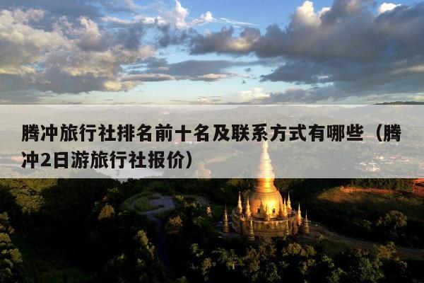 腾冲旅行社排名前十名及联系方式有哪些（腾冲2日游旅行社报价）