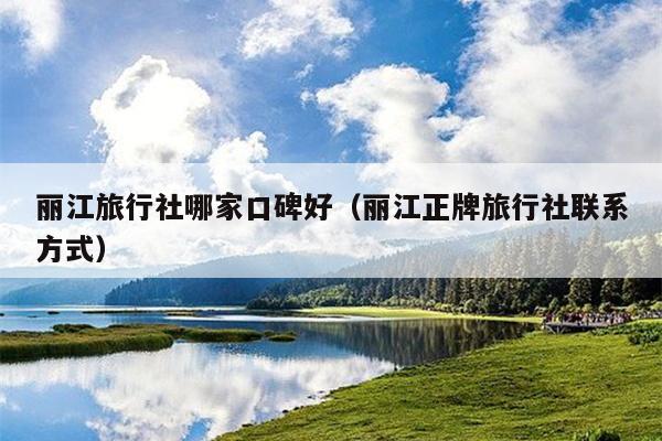 丽江旅行社哪家口碑好（丽江正牌旅行社联系方式）