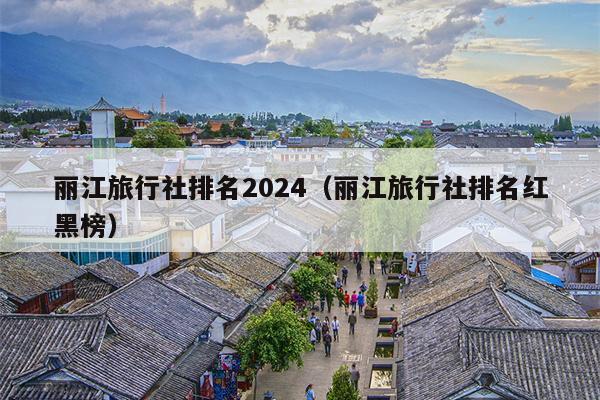 丽江旅行社排名2024（丽江旅行社排名红黑榜）