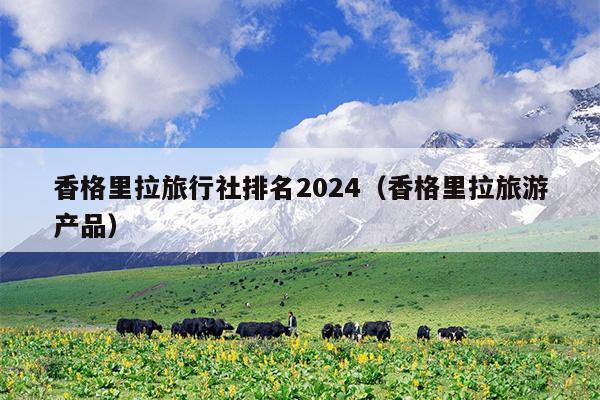 香格里拉旅行社排名2024（香格里拉旅游产品）
