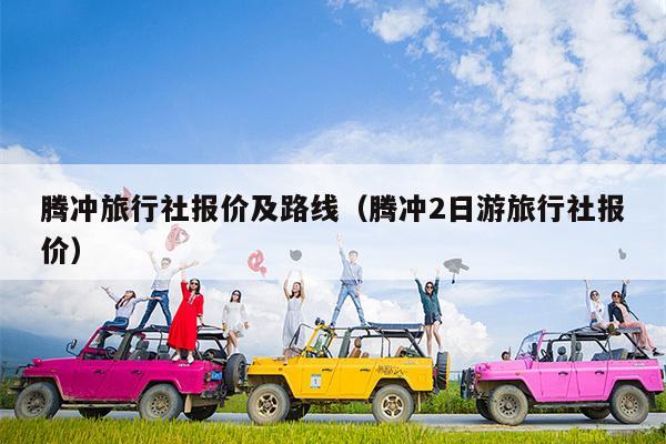 腾冲旅行社报价及路线（腾冲2日游旅行社报价）